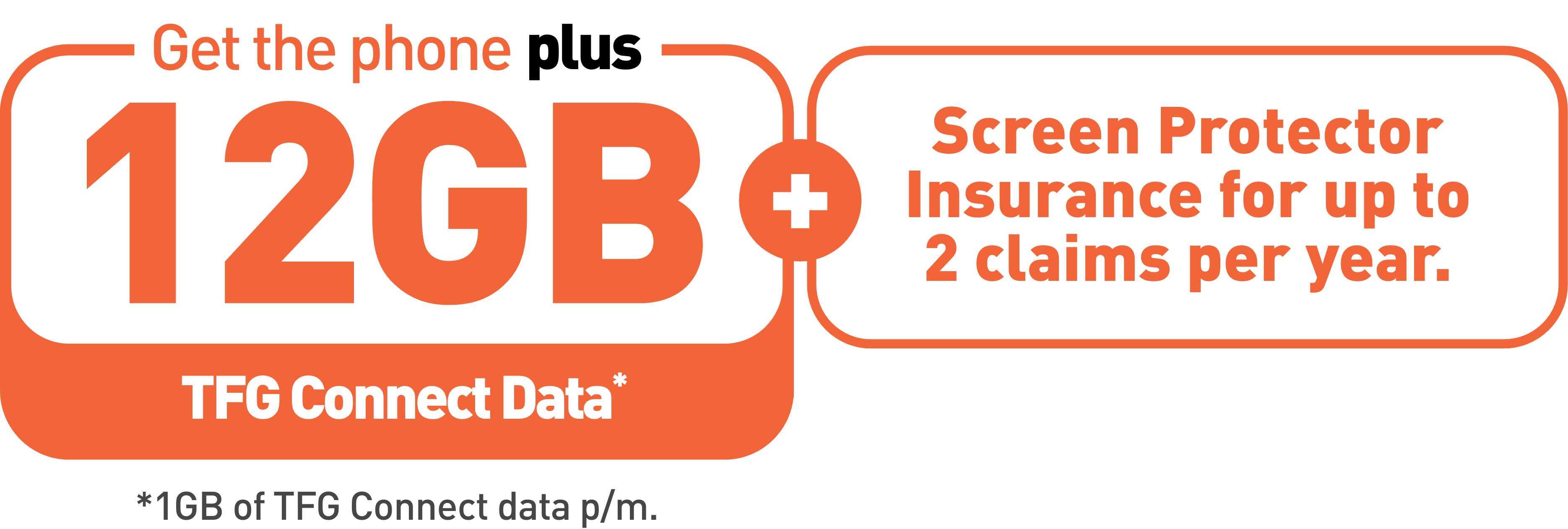 Get the phone with 12GB TFG Connect Data plus Screen Protector Insurance for up to 2 claims per year. 1GB of TFG Connect data per month.